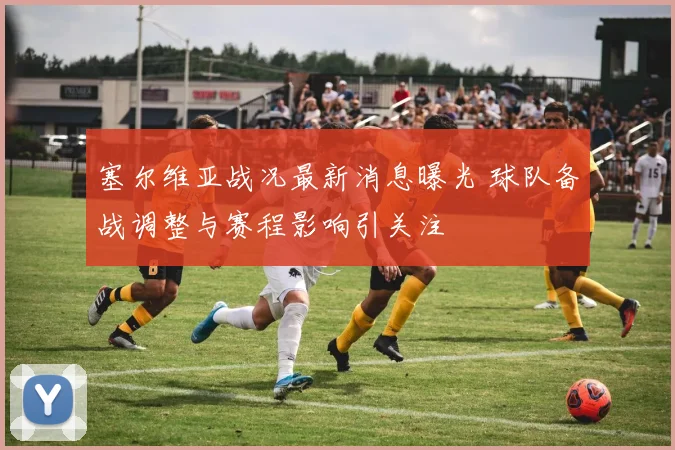 塞尔维亚战况最新消息曝光 球队备战调整与赛程影响引关注