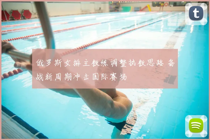 俄罗斯女排主教练调整执教思路 备战新周期冲击国际赛场