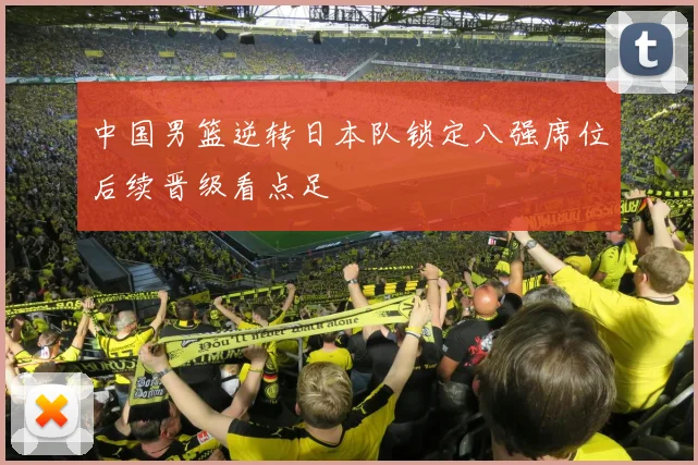 中国男篮逆转日本队锁定八强席位后续晋级看点足