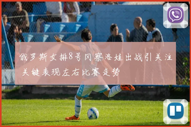 俄罗斯女排8号冈察洛娃出战引关注 关键表现左右比赛走势