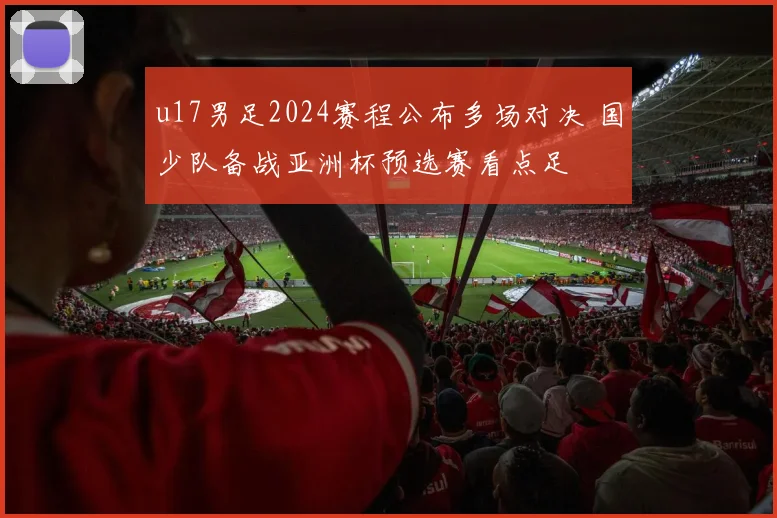 u17男足2024赛程公布多场对决 国少队备战亚洲杯预选赛看点足
