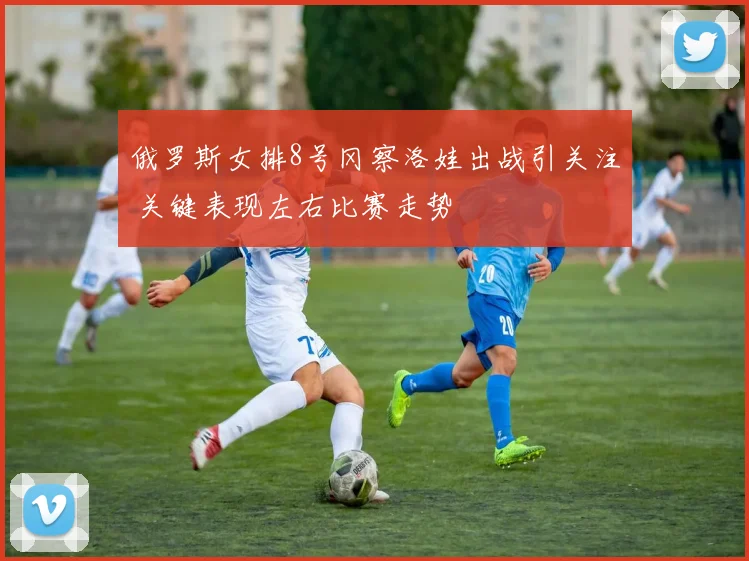 俄罗斯女排8号冈察洛娃出战引关注 关键表现左右比赛走势