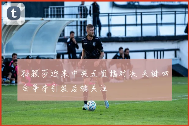 孙颖莎迎来中央五直播对决 关键回合争夺引发后续关注