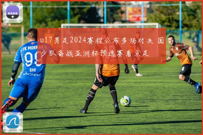 u17男足2024赛程公布多场对决 国少队备战亚洲杯预选赛看点足