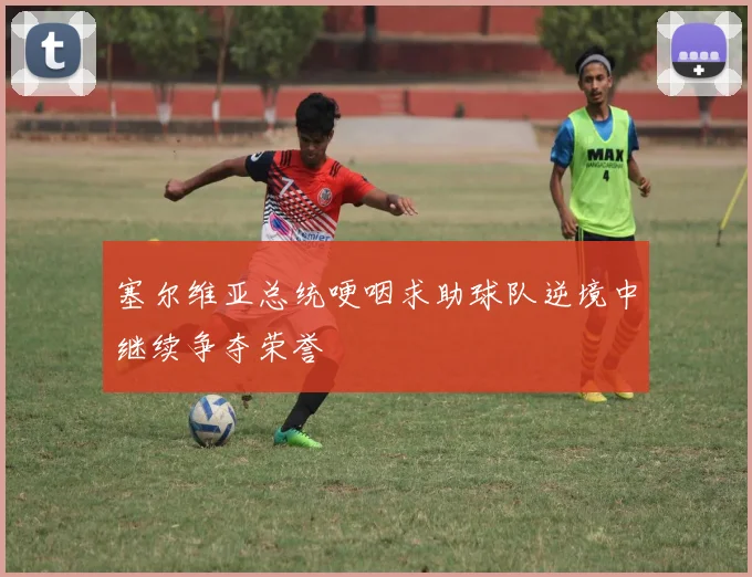 塞尔维亚总统哽咽求助球队逆境中继续争夺荣誉