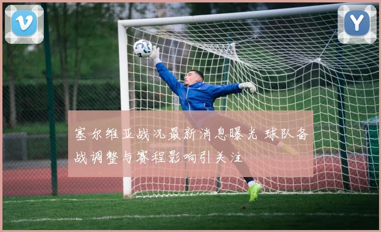 塞尔维亚战况最新消息曝光 球队备战调整与赛程影响引关注