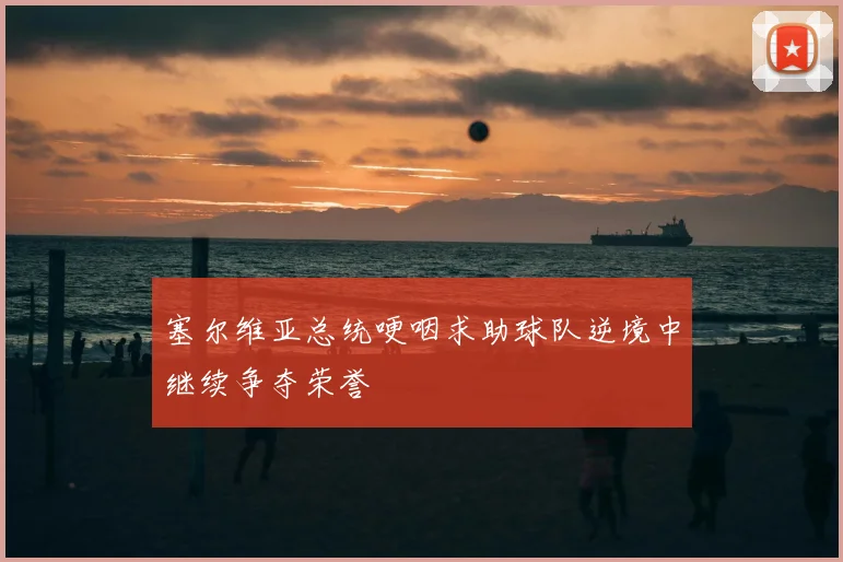 塞尔维亚总统哽咽求助球队逆境中继续争夺荣誉