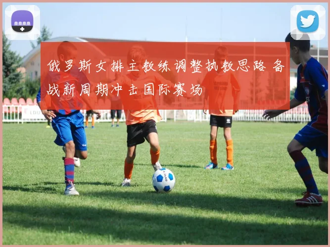俄罗斯女排主教练调整执教思路 备战新周期冲击国际赛场